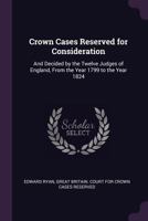 Crown Cases Reserved For Consideration: And Decided By The Twelve Judges Of England, From The Year 1799 To The Year 1824 1147460345 Book Cover