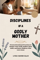 DISCIPLINES OF A GODLY MOTHER: Proven Devotional Practices to Deepen Your Faith, Reduce Mom Guilt, and Raise Children Who Love Jesus B0FFHGYNCJ Book Cover