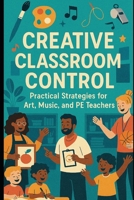Creative Classroom Control: Practical Strategies for Art, Music, and PE Teachers: Engaging, Effective Techniques to Manage Behavior and Maximize Learning in Creative Spaces B0FGW6XFJ1 Book Cover