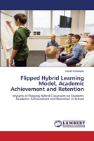 Flipped Hybrid Learning Model, Academic Achievement and Retention: Impacts of Flipping Hybrid Classroom on Students' Academic Achievement and Retention in School 6206164063 Book Cover