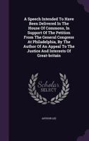 A speech, intended to have been delivered in the House of Commons, in support of the petition from the general congress at Philadelphia. By the author ... the justice and interests of Great-Britain. 1348280263 Book Cover