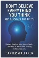 DON’T BELIEVE EVERYTHING YOU THINK AND DISCOVER THE TRUTH: Uncover How Your Mind Distorts Reality and Learn to Master Your Thinking for Inner Freedom B0FNL8S3BD Book Cover