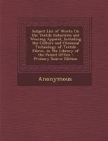 Subject List of Works On the Textile Industries and Wearing Apparel, Including the Culture and Chemical Technology of Textile Fibres, in the Library of the Patent Office 1141508540 Book Cover