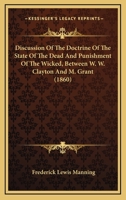 Discussion Of The Doctrine Of The State Of The Dead And Punishment Of The Wicked, Between W. W. Clayton And M. Grant 1436823153 Book Cover
