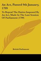 An Act, Passed 9th January, 1799: To Repeal The Duties Imposed By An Act, Made In The Last Session Of Parliament 1436767652 Book Cover