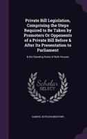 Private Bill Legislation, Comprising the Steps Required to Be Taken by Promoters Or Opponents of a Private Bill Before & After Its Presentation to Parliament: & the Standing Rules of Both Houses 1340938480 Book Cover