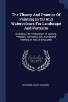 The Theory And Practice Of Painting In Oil And Watercolours For Landscape And Portraits: Including The Preparation Of Colours, Vehicles, Varnishes, Etc., Method Of Painting In Wax Or Encaustic... 1377287270 Book Cover