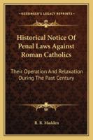 Historical Notice of Penal Laws Against Roman Catholics: Their Operation and Relaxation During the Past Century, of Partial Measures of Relief in ... Or Have Been Rendered More Stringent by Th 1165117673 Book Cover