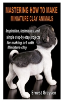 MASTERING HOW TO MAKE MINIATURE CLAY ANIMALS: Inspiration, techniques, and simple step-by-step projects for making art with Miniature clay B08PLTK4TB Book Cover