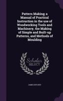 Pattern Making; A Manual of Practical Instruction in the Use of Woodworking Tools and Machinery, the Making of Simple and Built-Up Patterns, and Methods of Moulding 1363711482 Book Cover