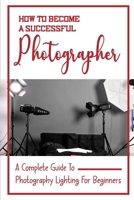 How To Become A Successful Photographer: A Complete Guide To Photography Lighting For Beginners: Indoor Photography Lighting Tricks B09DJ1BWL5 Book Cover
