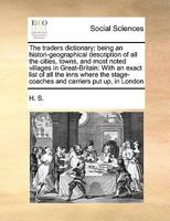 The traders dictionary: being an histori-geographical description of all the cities, towns, and most noted villages in Great-Britain: With an exact ... stage-coaches and carriers put up, in London 1171413076 Book Cover