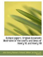 Rutland Papers. Original Documents Illustrative of the Courts and Times of Henry VII. and Henry VIII. Selected From the Private Archives of His Grace the Duke of Rutland .. 1120697018 Book Cover