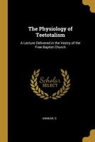 The Physiology of Teetotalism: A Lecture Delivered in the Vestry of the Free Baptist Church 0526497122 Book Cover