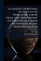 A Century of Potting in the City of Worcester, a Repr. from 'Our Own Fireside' of a Review of a Work So Entitled, by R.W. Binns [Signed C.B.] 1274296676 Book Cover