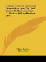 Outlines From The Figures And Compositions Upon The Greek, Roman, And Etruscan Vases Of The Late William Hamilton 1166968138 Book Cover