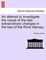 An attempt to investigate the cause of the late extraordinary changes in the bed of the River Mersey. 1240922930 Book Cover