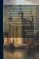 To The Worthy Liverymen Of The City Of London. Gentlemen, Your Poll And Interest Are Desired For The Right Hon. Thomas Harley, Lord-mayor, Sir Robert Ladbroke, Knt. And William Beckford, Esq 102136553X Book Cover