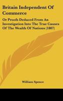 Britain Independent of Commerce, Or, Proofs Deduced from an Investigation Into the True Causes of the Wealth of Nations: That Our Riches, Prosperity, ... Would Not Be Affected, Even Though Our Com 1104042851 Book Cover