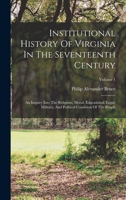 Institutional History Of Virginia In The Seventeenth Century: An Inquiry Into The Religious, Moral, Educational, Legal, Military, And Political Condition Of The People; Volume 1 1018637710 Book Cover