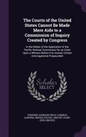 The Courts of the United States Cannot Be Made Mere AIDS to a Commission of Inquiry Created by Congress: In the Matter of the Application of the Pacific Railway Commission for an Order Upon a Witness  1358317623 Book Cover