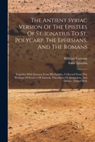 The Antient Syriac Version Of The Epistles Of St. Ignatius To St. Polycarp, The Ephesians, And The Romans: Together With Extracts From His Epistles, ... Of Alexandria, And Others: Edited With 1016098146 Book Cover