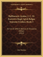Balthazaris Ayalae, I. C. Et Exercitvs Regii Apvd Belgas Svpremi Ivridici, Book 3: De Ivre Et Officiis Bellicis Et Disciplina Militari 1168428009 Book Cover