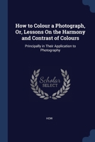 How to Colour a Photograph, Or, Lessons On the Harmony and Contrast of Colours: Principally in Their Application to Photography 1376389657 Book Cover