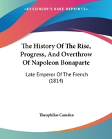 The History Of The Rise, Progress, And Overthrow Of Napoleon Bonaparte: Late Emperor Of The French 116570093X Book Cover