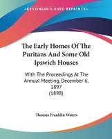 The Early Homes Of The Puritans And Some Old Ipswich Houses: With The Proceedings At The Annual Meeting, December 6, 1897 (1898) 0559794584 Book Cover