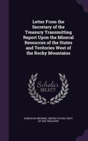 Letter From the Secretary of the Treasury Transmitting Report Upon the Mineral Resources of the States and Teritories West of the Rocky Mountains 1357744994 Book Cover