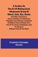 A treatise on the art of making good wholesome bread of wheat, oats, rye, barley and other farinaceous grains Exhibiting the alimentary properties and ... the various substitutes used for bread, in d 9361473484 Book Cover