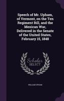 Speech of Mr. Upham, of Vermont, on the Ten Regiment Bill, and the Mexican War, Delivered in the Senate of the United States, February 15, 1848 1355304229 Book Cover