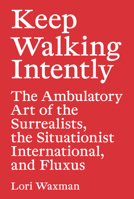 Keep Walking Intently: The Ambulatory Art of the Surrealists, the Situationist International, and Fluxus 3956792793 Book Cover