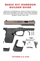 BASIC DIY HANDGUN BUILDER GUIDE: Discover everything you need to Know on how to Build and Assemble Your Own Auto Semi Handgun with Ease with Relevant Ideas & Tips: Mechanism, Engine, Tools, and Tech. B0CMMLL52P Book Cover