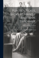 Pontius Pilate, Saint Ronan Of Brittany, Théophile; Three Plays In Verse By Henry Copley Greene 1021551244 Book Cover