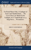 For ready money only. A catalogue of scarce and valuable books, ... The lowest prices are marked in the catalogue, by S. Vandenbergh, no. 9, King-Street, ... Westminster. ... 1170924492 Book Cover