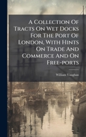 A Collection Of Tracts On Wet Docks For The Port Of London, With Hints On Trade And Commerce And On Free-ports - Primary Source Edition B0FK9TSCGQ Book Cover