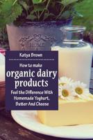 How to Make Organic Dairy Products: Feel the Difference with Homemade Yoghurt, Butter and Different Kinds of Cheese 1975734874 Book Cover