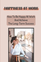 Happiness At Work: How To Be Happy At Work And Achieve The Long-Term Success: Doing Well At Work B09CGFWNXH Book Cover