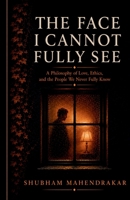 THE FACE I CANNOT FULLY SEE: A Philosophy of Love, Ethics, and the People We Never Fully Know B0H9F43YKK Book Cover