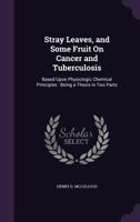 Stray Leaves, and Some Fruit On Cancer and Tuberculosis: Based Upon Physiologic Chemical Principles : Being a Thesis in Two Parts 1356845959 Book Cover