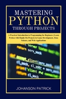 MASTERING PYTHON THROUGH PROJECTS: A Practical Introduction to Programming for Beginners | Learn Python with Hands-On Projects in Game Development, Data Science, and Web Applications B0FFN785RB Book Cover