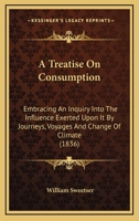 A Treatise On Consumption: Embracing An Inquiry Into The Influence Exerted Upon It By Journeys, Voyages And Change Of Climate 1166461785 Book Cover
