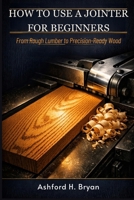 HOW TO USE A JOINTER FOR BEGINNERS: From Rough Lumber to Precision-Ready Wood B0GV4HLSPC Book Cover