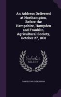 An address delivered at Northampton, before the Hampshire, Hampden and Franklin, Agricultural Society, October 27, 1831 1275848702 Book Cover