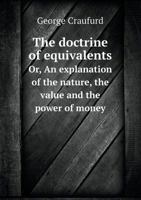 The Doctrine of Equivalents: Or, an Explanation of the Nature, Value and Power of Money, Together with Their Application Inorganising Public Finance 1361932740 Book Cover