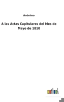 A las Actas Capitulares del Mes de Mayo de 1810 3752494786 Book Cover