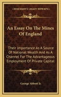 An essay on the mines of England; their inportance as a source of national wealth and as a channel for the advantageous employment of private capital 1163774189 Book Cover
