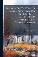 Remarks on the Tracts Lately Published, on the Intrusion of Ministers on Reclaiming Congregations 1275313175 Book Cover